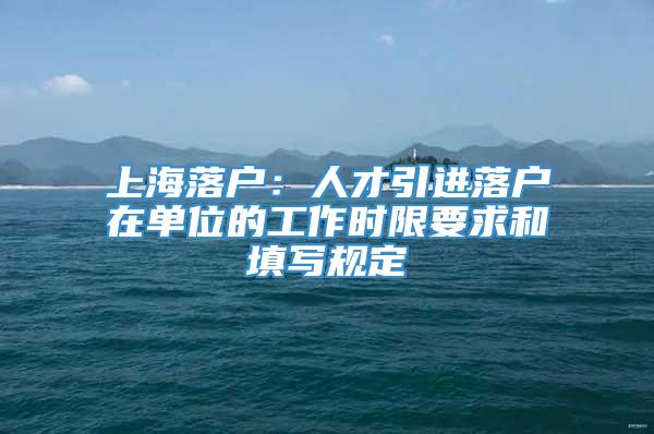 上海落户：人才引进落户在单位的工作时限要求和填写规定