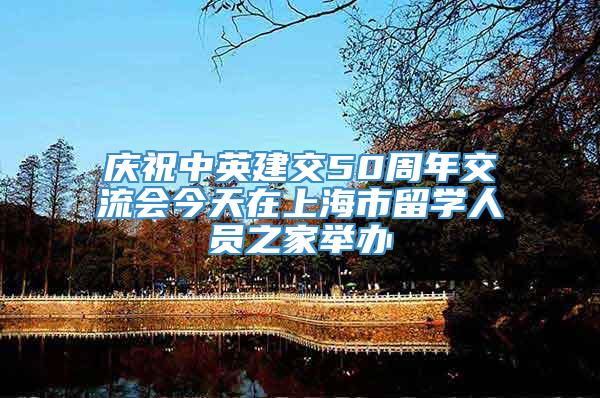 庆祝中英建交50周年交流会今天在上海市留学人员之家举办