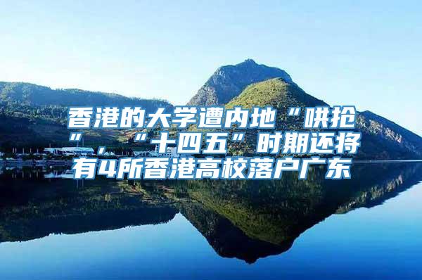 香港的大学遭内地“哄抢”，“十四五”时期还将有4所香港高校落户广东