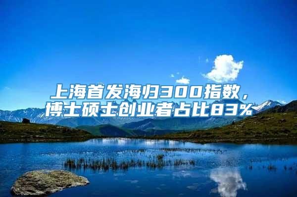 上海首发海归300指数，博士硕士创业者占比83%