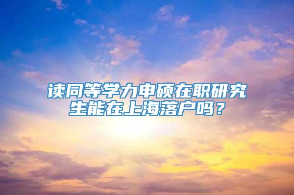 读同等学力申硕在职研究生能在上海落户吗？