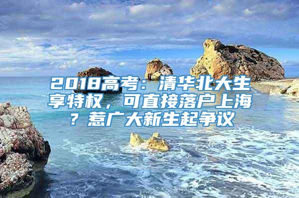 2018高考：清华北大生享特权，可直接落户上海？惹广大新生起争议