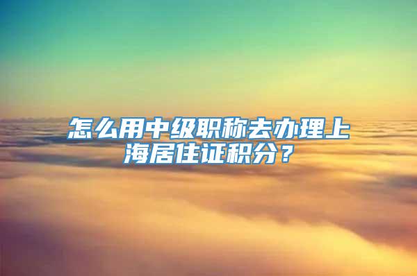 怎么用中级职称去办理上海居住证积分？