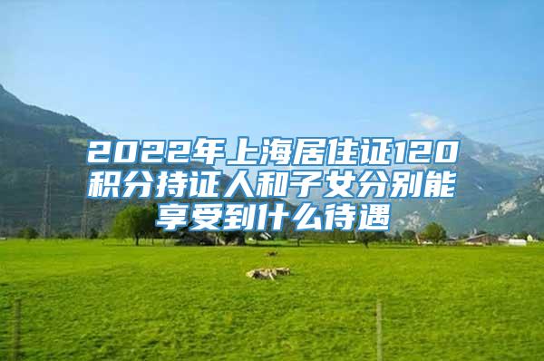 2022年上海居住证120积分持证人和子女分别能享受到什么待遇