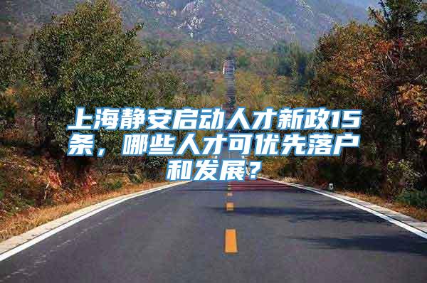 上海静安启动人才新政15条，哪些人才可优先落户和发展？