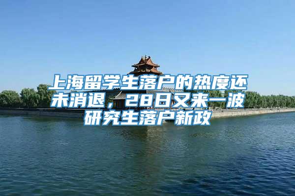上海留学生落户的热度还未消退，28日又来一波研究生落户新政