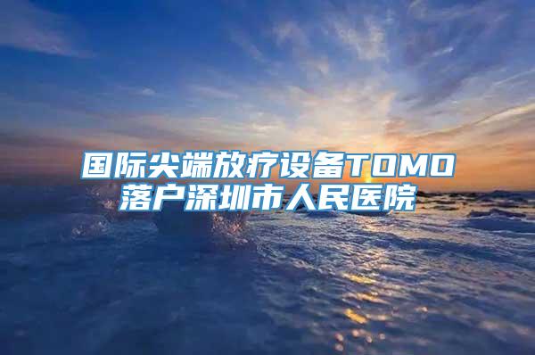 国际尖端放疗设备TOMO落户深圳市人民医院