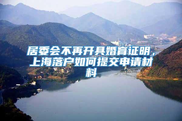 居委会不再开具婚育证明，上海落户如何提交申请材料