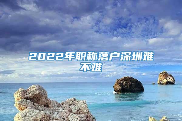 2022年职称落户深圳难不难