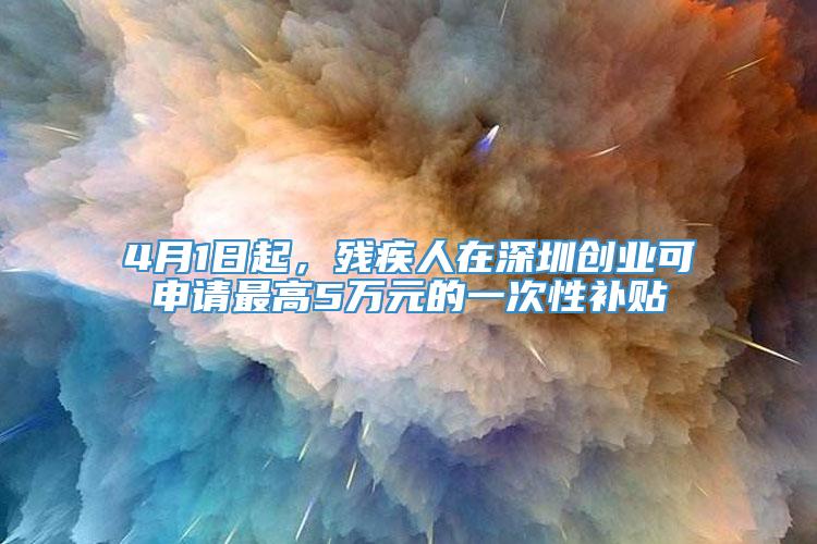 4月1日起，残疾人在深圳创业可申请最高5万元的一次性补贴