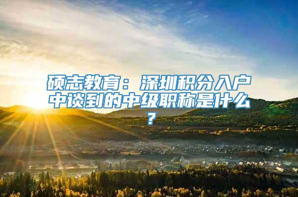 硕志教育：深圳积分入户中谈到的中级职称是什么？