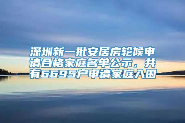 深圳新一批安居房轮候申请合格家庭名单公示，共有6695户申请家庭入围