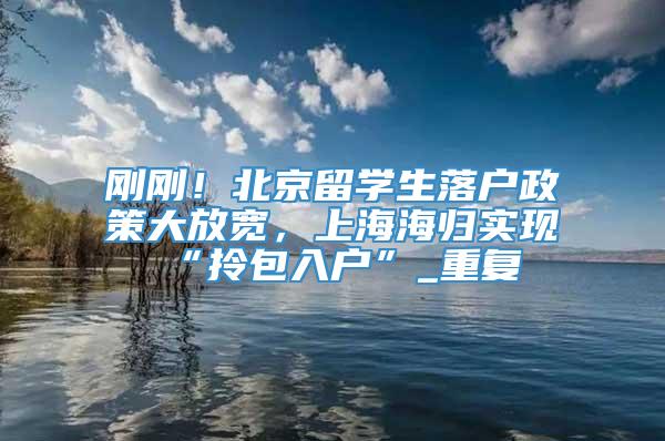 刚刚！北京留学生落户政策大放宽，上海海归实现“拎包入户”_重复