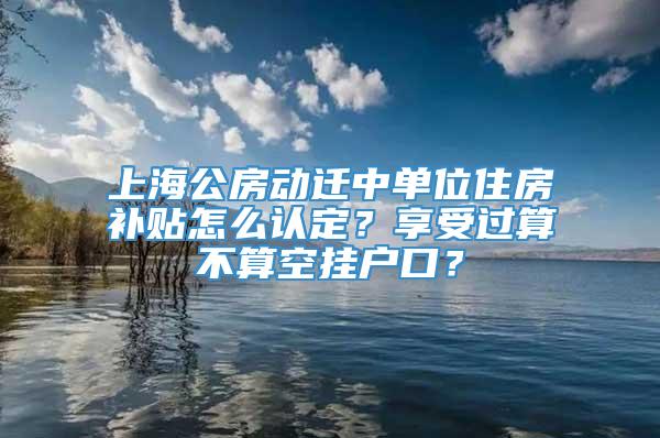上海公房动迁中单位住房补贴怎么认定？享受过算不算空挂户口？