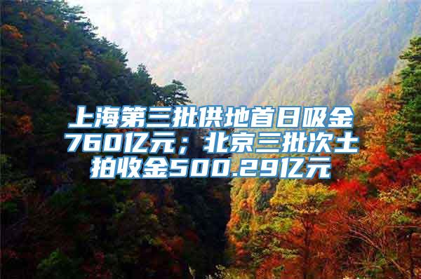 上海第三批供地首日吸金760亿元；北京三批次土拍收金500.29亿元