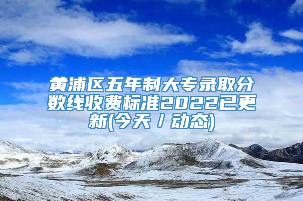 黄浦区五年制大专录取分数线收费标准2022已更新(今天／动态)