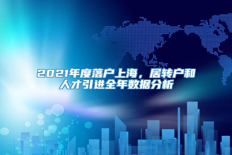 2021年度落户上海，居转户和人才引进全年数据分析
