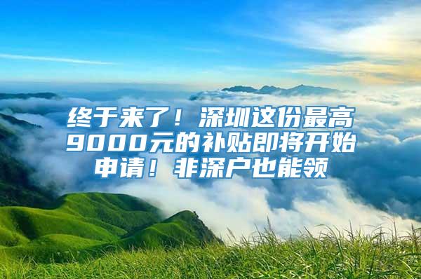 终于来了！深圳这份最高9000元的补贴即将开始申请！非深户也能领