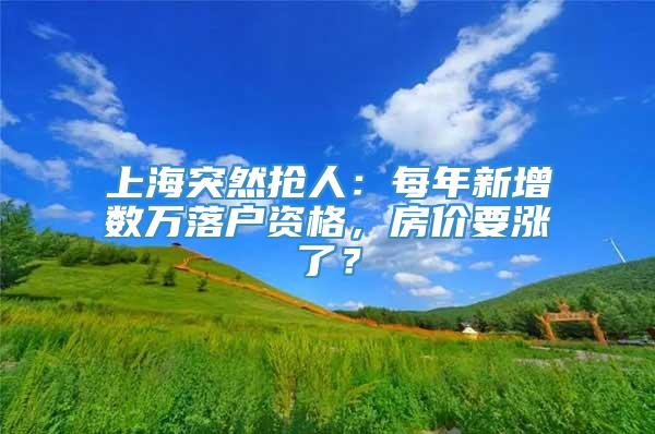 上海突然抢人：每年新增数万落户资格，房价要涨了？