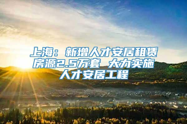 上海：新增人才安居租赁房源2.5万套 大力实施人才安居工程