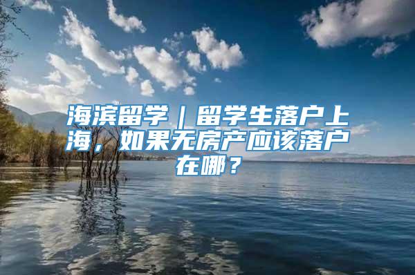 海滨留学｜留学生落户上海，如果无房产应该落户在哪？