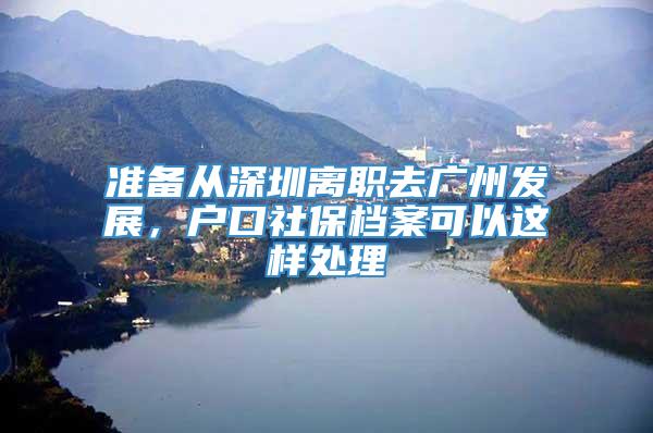 准备从深圳离职去广州发展，户口社保档案可以这样处理