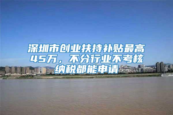 深圳市创业扶持补贴最高45万，不分行业不考核纳税都能申请