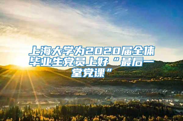 上海大学为2020届全体毕业生党员上好“最后一堂党课”