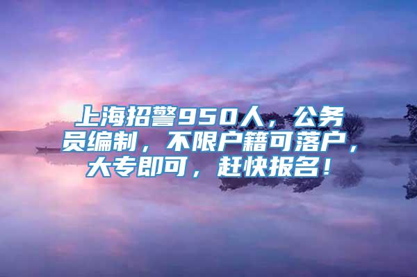 上海招警950人，公务员编制，不限户籍可落户，大专即可，赶快报名！