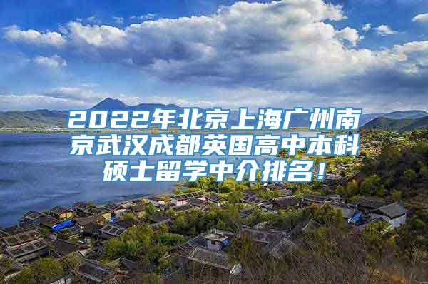 2022年北京上海广州南京武汉成都英国高中本科硕士留学中介排名！