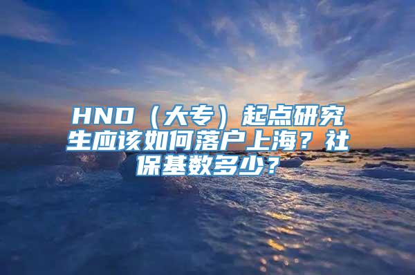 HND（大专）起点研究生应该如何落户上海？社保基数多少？