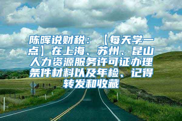 陈晖说财税：【每天学一点】在上海、苏州、昆山人力资源服务许可证办理条件材料以及年检、记得转发和收藏