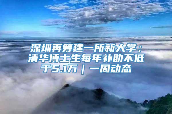 深圳再筹建一所新大学；清华博士生每年补助不低于5.1万｜一周动态