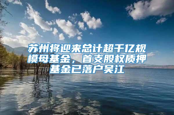 苏州将迎来总计超千亿规模母基金，首支股权质押基金已落户吴江