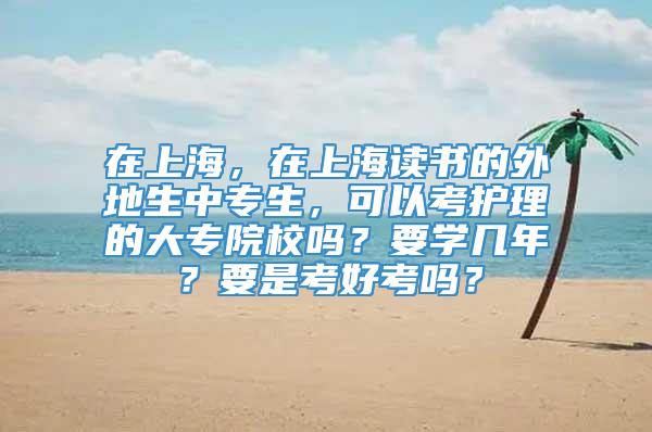 在上海，在上海读书的外地生中专生，可以考护理的大专院校吗？要学几年？要是考好考吗？