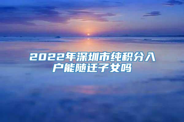 2022年深圳市纯积分入户能随迁子女吗