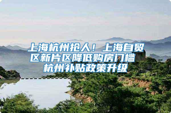 上海杭州抢人！上海自贸区新片区降低购房门槛 杭州补贴政策升级