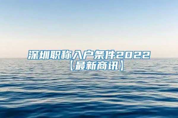 深圳职称入户条件2022【最新商讯】