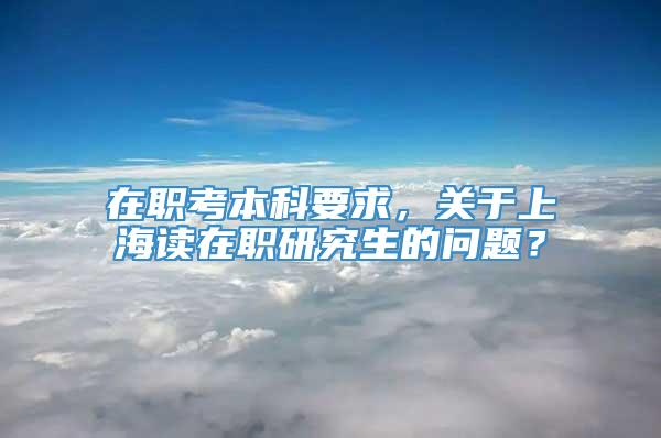 在职考本科要求，关于上海读在职研究生的问题？