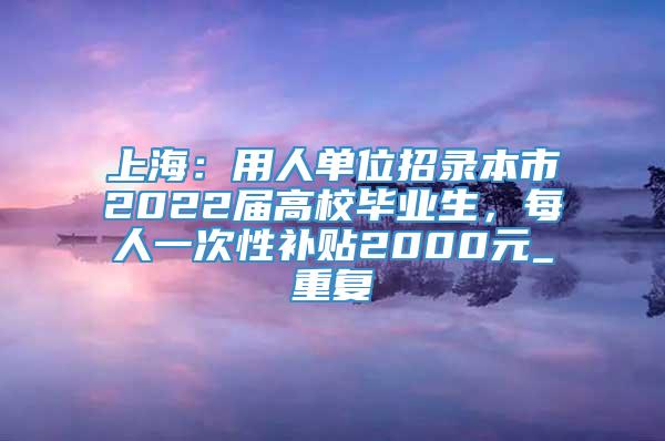 上海：用人单位招录本市2022届高校毕业生，每人一次性补贴2000元_重复