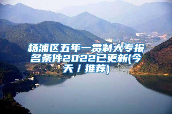 杨浦区五年一贯制大专报名条件2022已更新(今天／推荐)