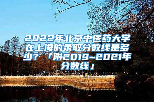 2022年北京中医药大学在上海的录取分数线是多少？「附2019~2021年分数线」