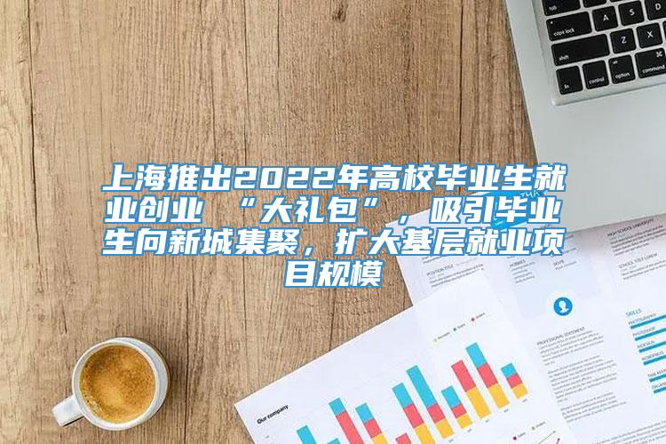 上海推出2022年高校毕业生就业创业 “大礼包”，吸引毕业生向新城集聚，扩大基层就业项目规模
