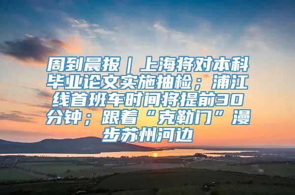 周到晨报｜上海将对本科毕业论文实施抽检；浦江线首班车时间将提前30分钟；跟着“克勒门”漫步苏州河边