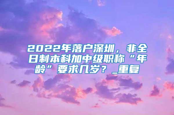 2022年落户深圳，非全日制本科加中级职称“年龄”要求几岁？_重复