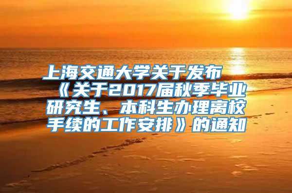 上海交通大学关于发布 《关于2017届秋季毕业研究生、本科生办理离校手续的工作安排》的通知