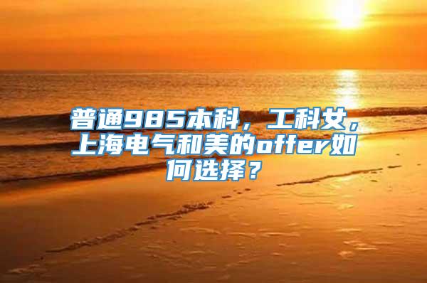 普通985本科，工科女，上海电气和美的offer如何选择？