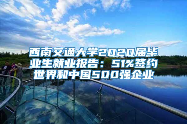 西南交通大学2020届毕业生就业报告：51%签约世界和中国500强企业