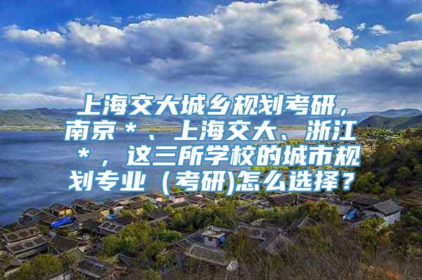 上海交大城乡规划考研，南京＊、上海交大、浙江＊，这三所学校的城市规划专业（考研)怎么选择？