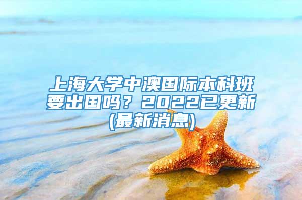 上海大学中澳国际本科班要出国吗？2022已更新(最新消息)